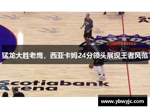猛龙大胜老鹰，西亚卡姆24分领头展现王者风范