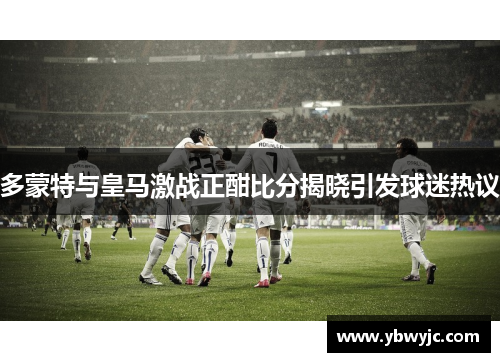 多蒙特与皇马激战正酣比分揭晓引发球迷热议