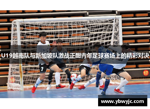 U19越南队与新加坡队激战正酣青年足球赛场上的精彩对决