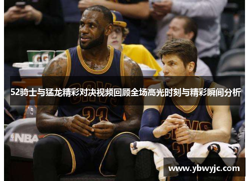 52骑士与猛龙精彩对决视频回顾全场高光时刻与精彩瞬间分析
