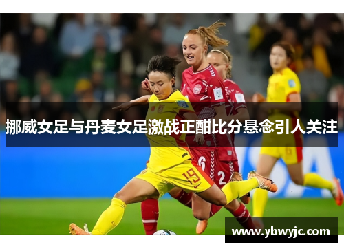挪威女足与丹麦女足激战正酣比分悬念引人关注