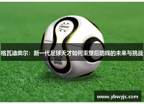 格瓦迪奥尔：新一代足球天才如何重塑后防线的未来与挑战