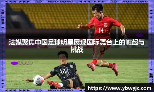 法媒聚焦中国足球明星展现国际舞台上的崛起与挑战