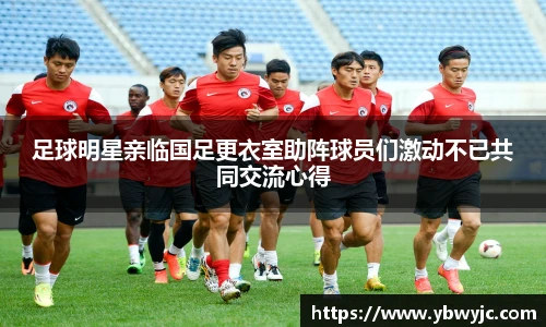 足球明星亲临国足更衣室助阵球员们激动不已共同交流心得